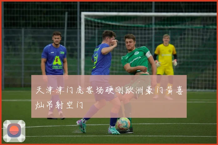 天津津门虎客场硬刚欧洲豪门黄喜灿吊射空门