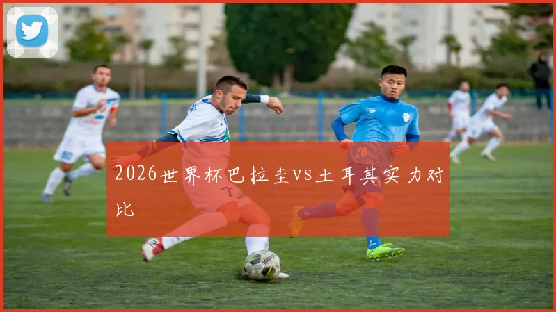 2026世界杯巴拉圭vs土耳其实力对比