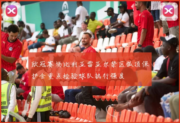 欧冠赛场比利亚雷亚尔禁区弧顶保护会重点检验球队执行强度