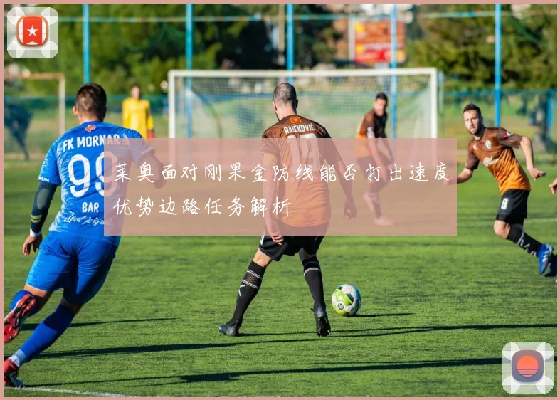 莱奥面对刚果金防线能否打出速度优势边路任务解析