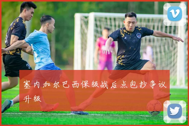 塞内加尔巴西保级战后点包抄争议升级