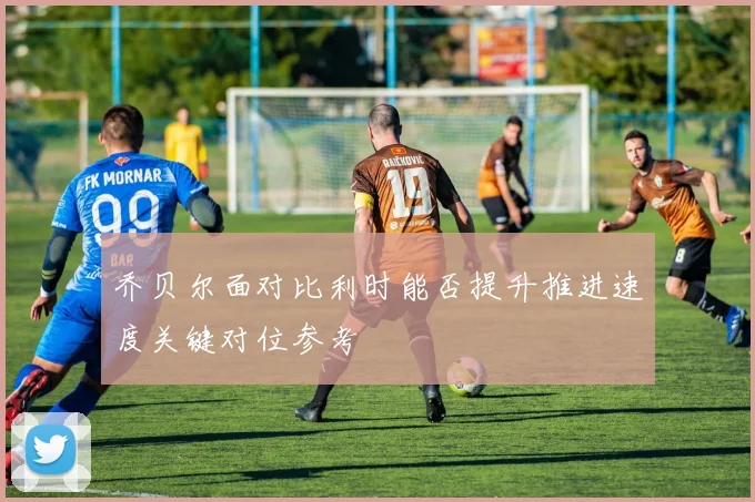 乔贝尔面对比利时能否提升推进速度关键对位参考