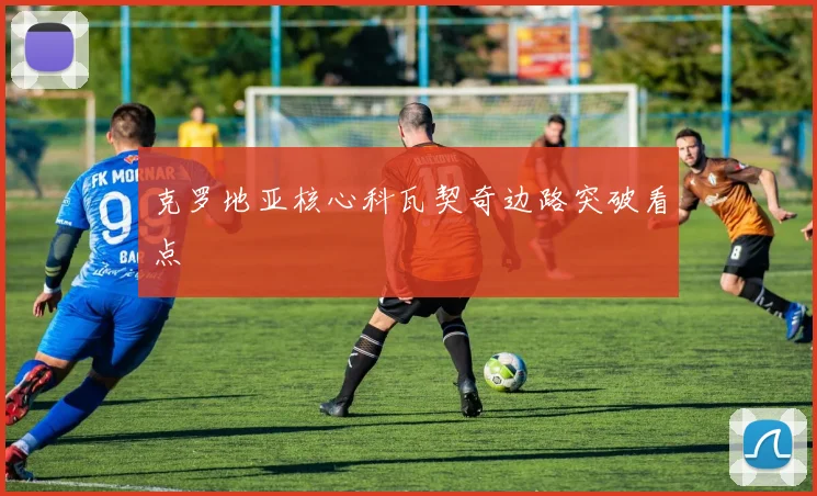 克罗地亚核心科瓦契奇边路突破看点