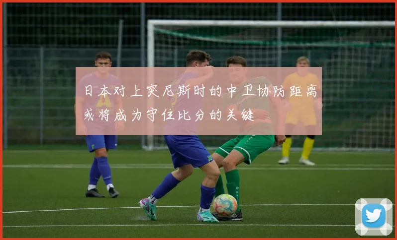 日本对上突尼斯时的中卫协防距离或将成为守住比分的关键