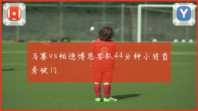 马赛vs帕德博恩客队44分钟小将首秀破门