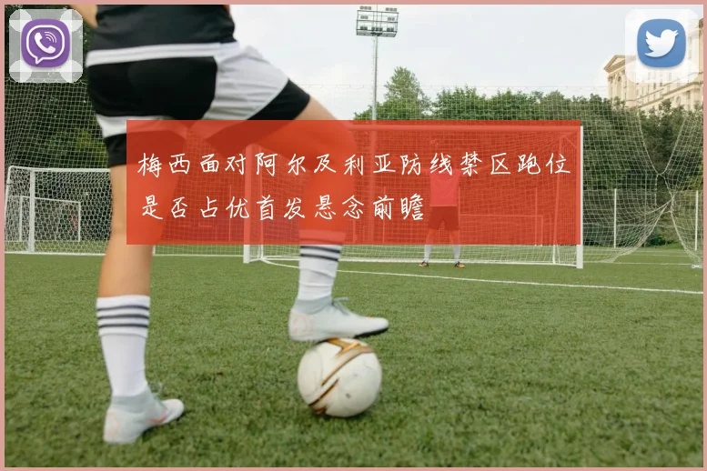 梅西面对阿尔及利亚防线禁区跑位是否占优首发悬念前瞻