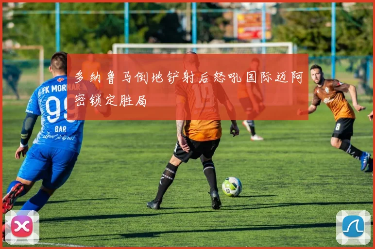 多纳鲁马倒地铲射后怒吼国际迈阿密锁定胜局