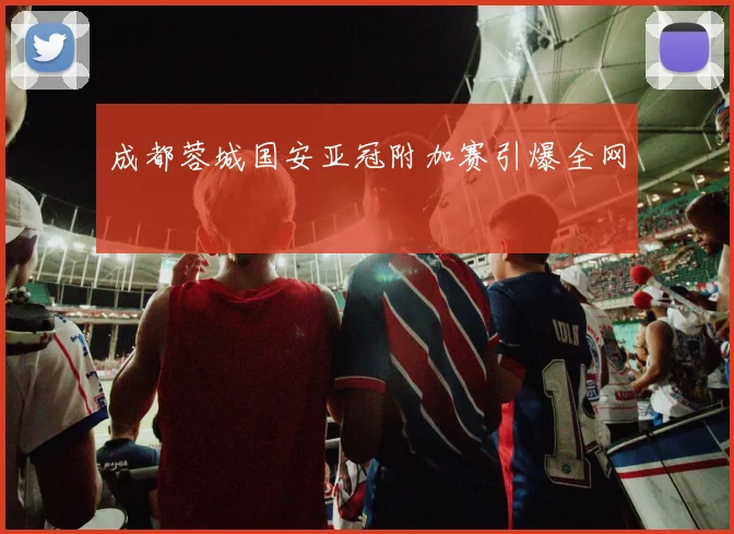 成都蓉城国安亚冠附加赛引爆全网