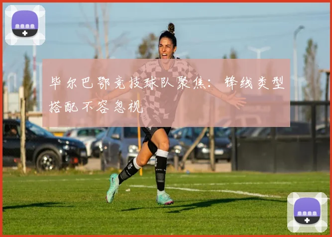 毕尔巴鄂竞技球队聚焦:锋线类型搭配不容忽视