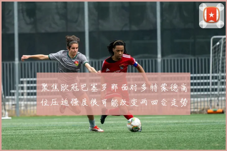 聚焦欧冠巴塞罗那面对多特蒙德高位压迫强度很可能改变两回合走势
