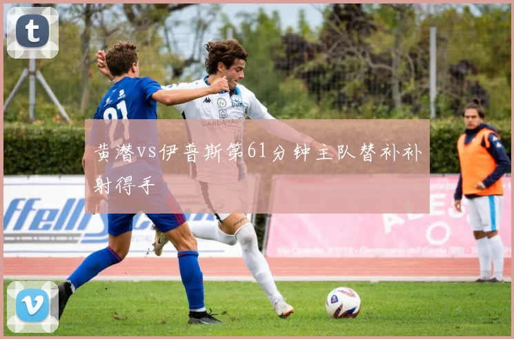 黄潜vs伊普斯第61分钟主队替补补射得手