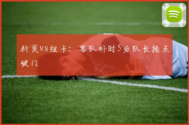 科莫vs纽卡：客队补时5分队长抢点破门